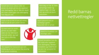 Redd barnas
nettvettregler
Vis respekt for hverandre på nett.
Mobbing på nett er minst like alvorlig
som annen mobbing.
Tenk deg om før du deler
personlige bilder og
opplysninger om deg
selv og andre på åpne
nettsteder.
Lag et passord som er
vanskelig å gjette.
Passordet ditt er privat.
Husk at det er lett å lyve på nettet,
ikke tro på alt som andre skriver.
Ta med noen du stoler
på hvis du skal møte
noen du har blitt kjent
med på nettet, og møt
dem på et offentlig
sted. Avslutt kontakten hvis du
blir redd eller opplever
noe ubehagelig. Blokker
kontakten og meld fra til
de som har ansvaret for
nettstedet.
Fortell det til en voksen eller en
annen du stoler på hvis du opplever
noe ubehagelig. Det er ikke din skyld
om noen andre gjør noe ubehagelig
mot deg på nett.
Meld fra til politiet om
alvorlige saker.
 