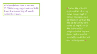 «Du tør ikke stå midt
oppi ansiktet på en og
skrive masse stygt til
henne, ikke sant, men
på Internett ser hun deg
ikke så da kan du bare
holde på. Og du ser jo
ikke hvordan hun
reagerer heller. Jeg tror
det er derfor man blir
mye tøffere på Internett
enn i virkeligheten.»
«Undersøkelser viser at nesten
65.000 barn og unge i alderen 9–16
år opplever mobbing på sosiale
medier hver dag.»
 