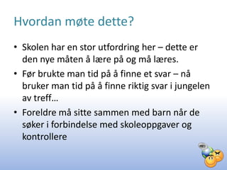 Hvordan møte dette?
• Skolen har en stor utfordring her – dette er
  den nye måten å lære på og må læres.
• Før brukte man tid på å finne et svar – nå
  bruker man tid på å finne riktig svar i jungelen
  av treff…
• Foreldre må sitte sammen med barn når de
  søker i forbindelse med skoleoppgaver og
  kontrollere
 