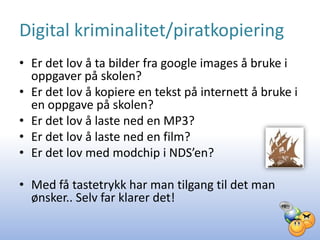 Digital kriminalitet/piratkopiering
• Er det lov å ta bilder fra google images å bruke i
  oppgaver på skolen?
• Er det lov å kopiere en tekst på internett å bruke i
  en oppgave på skolen?
• Er det lov å laste ned en MP3?
• Er det lov å laste ned en film?
• Er det lov med modchip i NDS’en?

• Med få tastetrykk har man tilgang til det man
  ønsker.. Selv far klarer det!
 