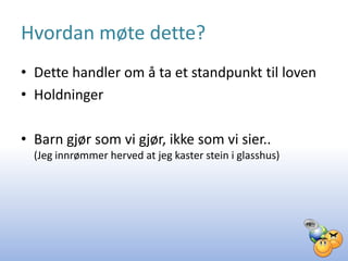 Hvordan møte dette?
• Dette handler om å ta et standpunkt til loven
• Holdninger

• Barn gjør som vi gjør, ikke som vi sier..
  (Jeg innrømmer herved at jeg kaster stein i glasshus)
 