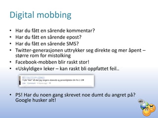 Digital mobbing
• Har du fått en sårende kommentar?
• Har du fått en sårende epost?
• Har du fått en sårende SMS?
• Twitter-generasjonen uttrykker seg direkte og mer åpent –
  større rom for mistolking
• Facebook-mobben blir raskt stor!
• «Uskyldige» leker – kan raskt bli oppfattet feil..



• PS! Har du noen gang skrevet noe dumt du angret på?
  Google husker alt!
 