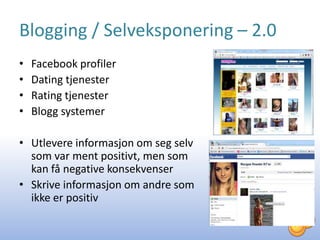 Blogging / Selveksponering – 2.0
•   Facebook profiler
•   Dating tjenester
•   Rating tjenester
•   Blogg systemer

• Utlevere informasjon om seg selv
  som var ment positivt, men som
  kan få negative konsekvenser
• Skrive informasjon om andre som
  ikke er positiv
 