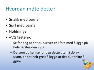 Hvordan møte dette?
•   Snakk med barna
•   Surf med barna
•   Holdninger
•   «VG testen»:
    – Se for deg at det du skriver er i ferd med å ligge på
      hele førstesiden i VG.
    – Dersom du kan se for deg dette uten å dø av
      skam, er det helt greit å legge ut det du tenkte å
      gjøre.
 