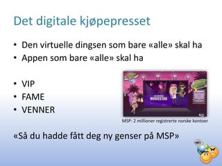 Det digitale kjøpepresset
• Den virtuelle dingsen som bare «alle» skal ha
• Appen som bare «alle» skal ha

• VIP
• FAME
• VENNER
                           MSP: 2 millioner registrerte norske kontoer


«Så du hadde fått deg ny genser på MSP»
 