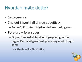 Hvordan møte dette?
• Sette grenser
• Snu det i hvert fall til noe «positivt»
   – For en VIP konto må følgende husarbeid gjøres ..
• Foreldre – foren eder!
   – Opprett en lukket facebook gruppe og avklar
     regler. Barna vil garantert prøve seg med utsagn
     som:
      • «Alle de andre får bli VIP»
 