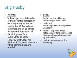 Stig Husby
• PRIVAT:                          • JOBB:
• Vokste opp som del av den        • Jobbet med utvikling av
  «første» nettgenerasjonen          nettløsninger siden 1995
  hvor ingen regler var satt       • Undervist i
• Hacker fra 13 års alderen          informasjonssikkerhet på IBM
  (commodore 64 og amiga             University
  for spesielt interreserte)       • Jobber i dag med å lage
                                     nettløsninger for helsevesenet
• Far til 3 gutter født              (Samhandling mellom pasient
  1998, 2002 og 2005                 og behandler)
• Leder og instruktør for          • Utvikler webløsninger for
  allidrett i 7 år, med nett som     idrettslag
  viktig kommunikasjons-
  middel
 
