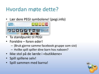 Hvordan møte dette?
• Lær dere PEGI symbolene! (pegi.info)



• Ta standpunkt til PEGI
• Foreldre – foren eder!
   – (Bruk gjerne samme facebook gruppe som sist)
   – Hvilke spill spiller dine barn hos naboen?
• Ikke stol på de lærde i «butikkene»
• Spill spillene selv!
• Spill sammen med barna!
 