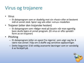 Virus og trojanere
• Virus
   – Et dataprogram som er skadelig mot sin «host» eller et bestemt
     mål et annet sted. Sprer seg selv etter «virus» modellen
• Trojaner (etter den trojanske hesten)
   – Et dataprogram som «følger med på lasset» når man egentlig
     bare skulle kjøre et annet program. (Et virus er ofte spredd i
     form av en trojaner)
• Phishing
   – Et dataprogram (eller en epost fra nigeria) som utgir seg for å
     være noe annet i håp om å skaffe seg sensitive opplysninger.
   – Dette begynner å bli veldig avanserte løsninger som er vanskelig
     å se forskjell på.
 