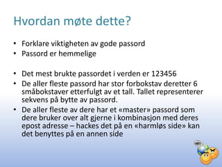 Hvordan møte dette?
• Forklare viktigheten av gode passord
• Passord er hemmelige

• Det mest brukte passordet i verden er 123456
• De aller fleste passord har stor forbokstav deretter 6
  småbokstaver etterfulgt av et tall. Tallet representerer
  sekvens på bytte av passord.
• De aller fleste av dere har et «master» passord som
  dere bruker over alt gjerne i kombinasjon med deres
  epost adresse – hackes det på en «harmløs side» kan
  det benyttes på en annen side
 
