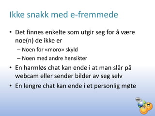Ikke snakk med e-fremmede
• Det finnes enkelte som utgir seg for å være
  noe(n) de ikke er
  – Noen for «moro» skyld
  – Noen med andre hensikter
• En harmløs chat kan ende i at man slår på
  webcam eller sender bilder av seg selv
• En lengre chat kan ende i et personlig møte
 
