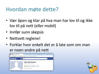 Hvordan møte dette?
• Vær åpen og klar på hva man har lov til og ikke
  lov til på nett (eller mobil)
• Innfør sunn skepsis
• Nettvett reglene!
• Forklar hvor enkelt det er å late som om man
  er noen andre på nett
 