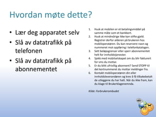 Hvordan møte dette?
                           1.   Husk at mobilen er et betalingsmiddel på
• Lær deg apparatet selv   2.
                                samme måte som et bankkort.
                                Husk at mindreårige ikke kan stifte gjeld.

• Slå av datatrafikk på         Registrer derfor alderen på brukeren hos
                                mobiloperatøren. Du kan reservere navn og
                                nummeret mot oppføring i telefonkatalogen.
  telefonen                3.   Sett beløpsgrenser eller sperr abonnementet
                                helt for innholdstjenester.

• Slå av datatrafikk på
                           4.   Sjekk med mobilselskapet om du blir fakturert
                                for sms du mottar.
                           5.   Er du blitt ufrivillig abonnent? Send STOPP til
  abonnementet             6.
                                det kortnummeret du mottar meldinger fra.
                                Kontakt mobiloperatøren din eller
                                innholdsleverandøren og krev å få tilbakebetalt
                                de utleggene du har hatt. Når du ikke fram, kan
                                du klage til Brukerklagenemnda.

                           Kilde: Forbrukerombudet
 