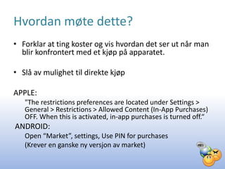 Hvordan møte dette?
• Forklar at ting koster og vis hvordan det ser ut når man
  blir konfrontert med et kjøp på apparatet.

• Slå av mulighet til direkte kjøp

APPLE:
   "The restrictions preferences are located under Settings >
   General > Restrictions > Allowed Content (In-App Purchases)
   OFF. When this is activated, in-app purchases is turned off.“
ANDROID:
   Open “Market”, settings, Use PIN for purchases
   (Krever en ganske ny versjon av market)
 