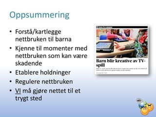 Oppsummering
• Forstå/kartlegge
  nettbruken til barna
• Kjenne til momenter med
  nettbruken som kan være
  skadende
• Etablere holdninger
• Regulere nettbruken
• VI må gjøre nettet til et
  trygt sted
 