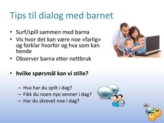 Tips til dialog med barnet
• Surf/spill sammen med barna
• Vis hvor det kan være noe «farlig»
  og forklar hvorfor og hva som kan
  hende
• Observer barna etter nettbruk

• hvilke spørsmål kan vi stille?

   – Hva har du spilt i dag?
   – Fikk du noen nye venner i dag?
   – Har du skrevet noe i dag?
 