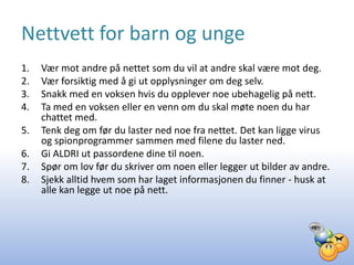 Nettvett for barn og unge
1.   Vær mot andre på nettet som du vil at andre skal være mot deg.
2.   Vær forsiktig med å gi ut opplysninger om deg selv.
3.   Snakk med en voksen hvis du opplever noe ubehagelig på nett.
4.   Ta med en voksen eller en venn om du skal møte noen du har
     chattet med.
5.   Tenk deg om før du laster ned noe fra nettet. Det kan ligge virus
     og spionprogrammer sammen med filene du laster ned.
6.   Gi ALDRI ut passordene dine til noen.
7.   Spør om lov før du skriver om noen eller legger ut bilder av andre.
8.   Sjekk alltid hvem som har laget informasjonen du finner - husk at
     alle kan legge ut noe på nett.
 