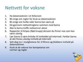 Nettvett for voksne
1.   Ha datamaskinen i et fellesrom
2.   Bli enige om regler for bruk av datamaskinen
3.   Bli enige om hvilke sider barna kan være på
4.   Gå gjennom nettvettreglene sammen med barna
5.   Ikke la barna treffe nettvenner alene
6.   Rapporter til Kripos (Rød knapp) dersom du finner noe som kan
     være ulovlig
7.   Lær barna å være kritiske til innholdet på Internett. Forklar barna
     at det finnes ulovlig innhold på Internett
8.   Sett deg inn i mulighetene for å filtrere og blokkere innhold på
     datamaskinen
9.   Husk at de voksne har kompetanse om
     normer og regler
 