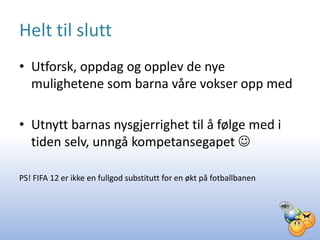 Helt til slutt
• Utforsk, oppdag og opplev de nye
  mulighetene som barna våre vokser opp med

• Utnytt barnas nysgjerrighet til å følge med i
  tiden selv, unngå kompetansegapet 

PS! FIFA 12 er ikke en fullgod substitutt for en økt på fotballbanen
 