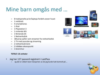 Mine barn omgås med …
     –   8 tradisjonelle pc’er/laptops fordelt utover huset
     –   1 nettbrett
     –   4 smartphones
     –   1 iPod
     –   1 Playstation 3
     –   1 nintendo Wii
     –   1 Nintendo DS
     –   1 Nettverksdisk
     –   1Blueray spiller som streamer fra nettverksdisk
     –   1 TV med youtube og streaming
     –   2 nettverksskrivere
     –   2 trådløse aksesspunkt
     –   1 brannmur

     TOTALT: 25 enheter

•   Jeg har 127 passord registrert i LastPass
     –   og det er sikkert bare halvparten av de jeg burde hatt kontroll på …
 