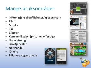 Mange bruksområder
•   Informasjonskilde/Nyheter/oppslagsverk
•   Film
•   Musikk
•   Spill
•   E-bøker
•   Kommunikasjon (privat og offentlig)
•   Undervisning
•   Banktjenester
•   Netthandel
•   ID-kort
•   Billetter/adgangsbevis
 
