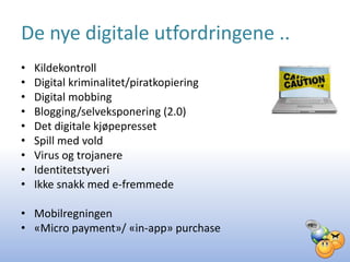 De nye digitale utfordringene ..
•   Kildekontroll
•   Digital kriminalitet/piratkopiering
•   Digital mobbing
•   Blogging/selveksponering (2.0)
•   Det digitale kjøpepresset
•   Spill med vold
•   Virus og trojanere
•   Identitetstyveri
•   Ikke snakk med e-fremmede

• Mobilregningen
• «Micro payment»/ «in-app» purchase
 