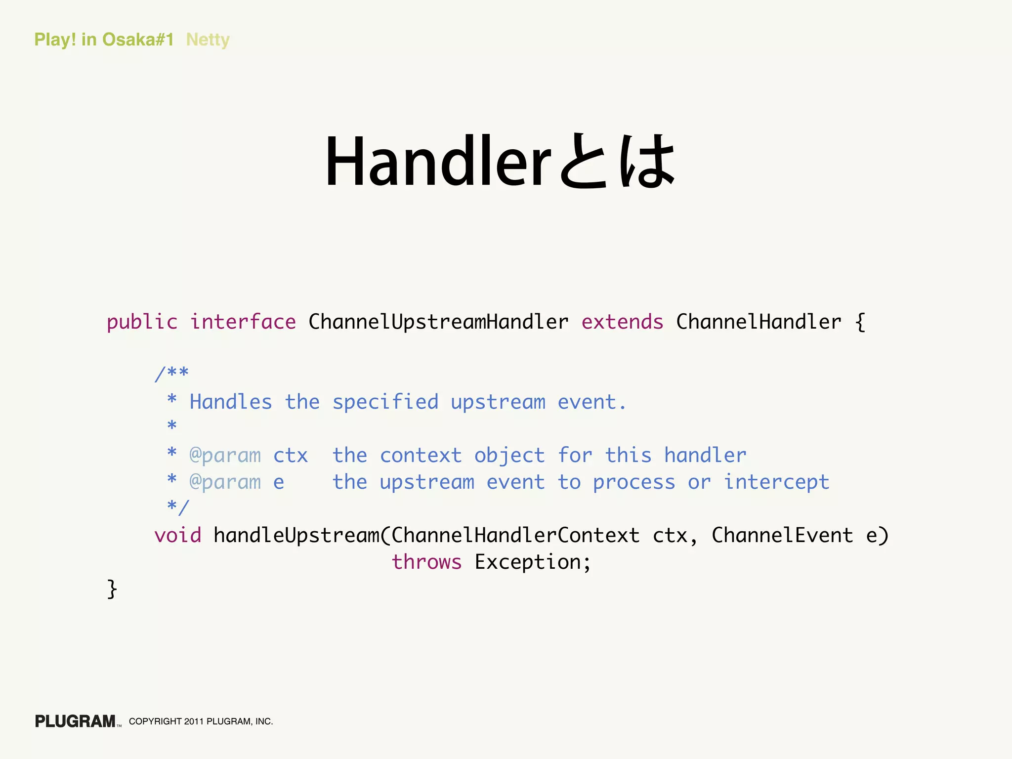 Play! in Osaka#1 Netty




        public interface ChannelUpstreamHandler extends ChannelHandler {

                /**
                 * Handles the specified upstream event.
                 *
                 * @param ctx the context object for this handler
                 * @param e    the upstream event to process or intercept
                 */
                void handleUpstream(ChannelHandlerContext ctx, ChannelEvent e)
                                    throws Exception;
        }




            COPYRIGHT 2011 PLUGRAM, INC.
 