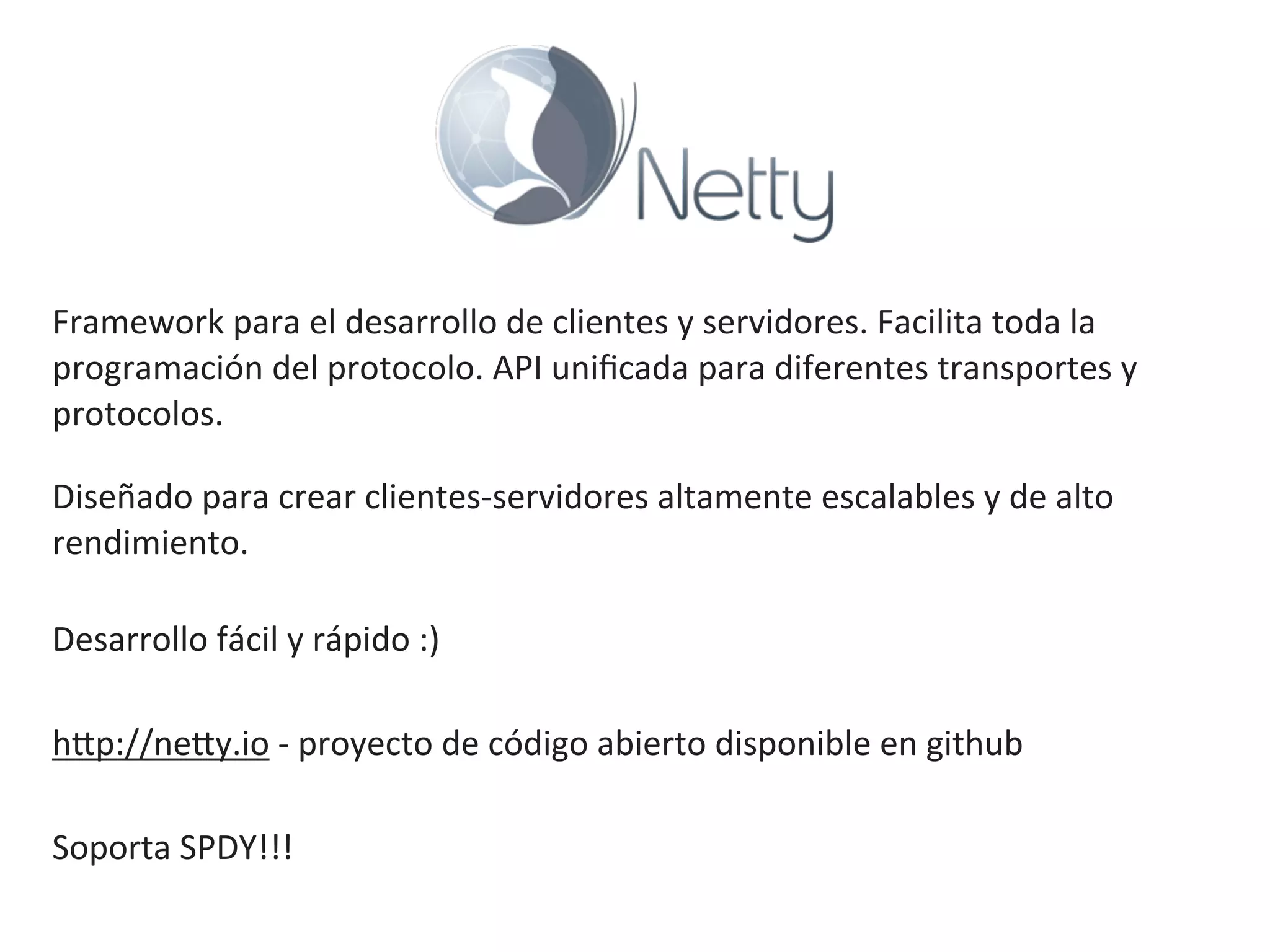 Framework	
  para	
  el	
  desarrollo	
  de	
  clientes	
  y	
  servidores.	
  Facilita	
  toda	
  la	
  
programación	
  del	
  protocolo.	
  API	
  uniﬁcada	
  para	
  diferentes	
  transportes	
  y	
  
protocolos.
Diseñado	
  para	
  crear	
  clientes-­‐servidores	
  altamente	
  escalables	
  y	
  de	
  alto	
  
rendimiento.
Desarrollo	
  fácil	
  y	
  rápido	
  :)
hKp://neKy.io	
  -­‐	
  proyecto	
  de	
  código	
  abierto	
  disponible	
  en	
  github
Soporta	
  SPDY!!!
 