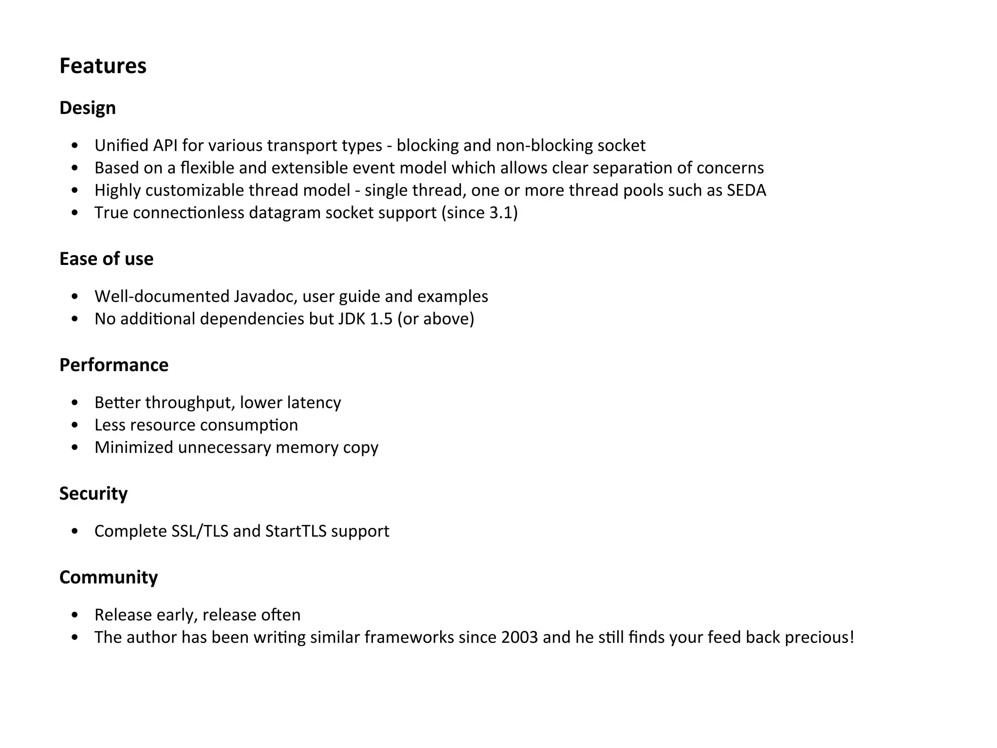 Features
Design
• Uniﬁed	
  API	
  for	
  various	
  transport	
  types	
  -­‐	
  blocking	
  and	
  non-­‐blocking	
  socket
• Based	
  on	
  a	
  ﬂexible	
  and	
  extensible	
  event	
  model	
  which	
  allows	
  clear	
  separaBon	
  of	
  concerns
• Highly	
  customizable	
  thread	
  model	
  -­‐	
  single	
  thread,	
  one	
  or	
  more	
  thread	
  pools	
  such	
  as	
  SEDA
• True	
  connecBonless	
  datagram	
  socket	
  support	
  (since	
  3.1)
Ease	
  of	
  use
• Well-­‐documented	
  Javadoc,	
  user	
  guide	
  and	
  examples
• No	
  addiBonal	
  dependencies	
  but	
  JDK	
  1.5	
  (or	
  above)
Performance
• BeTer	
  throughput,	
  lower	
  latency
• Less	
  resource	
  consumpBon
• Minimized	
  unnecessary	
  memory	
  copy
Security
• Complete	
  SSL/TLS	
  and	
  StartTLS	
  support
Community
• Release	
  early,	
  release	
  oZen
• The	
  author	
  has	
  been	
  wriBng	
  similar	
  frameworks	
  since	
  2003	
  and	
  he	
  sBll	
  ﬁnds	
  your	
  feed	
  back	
  precious!
 