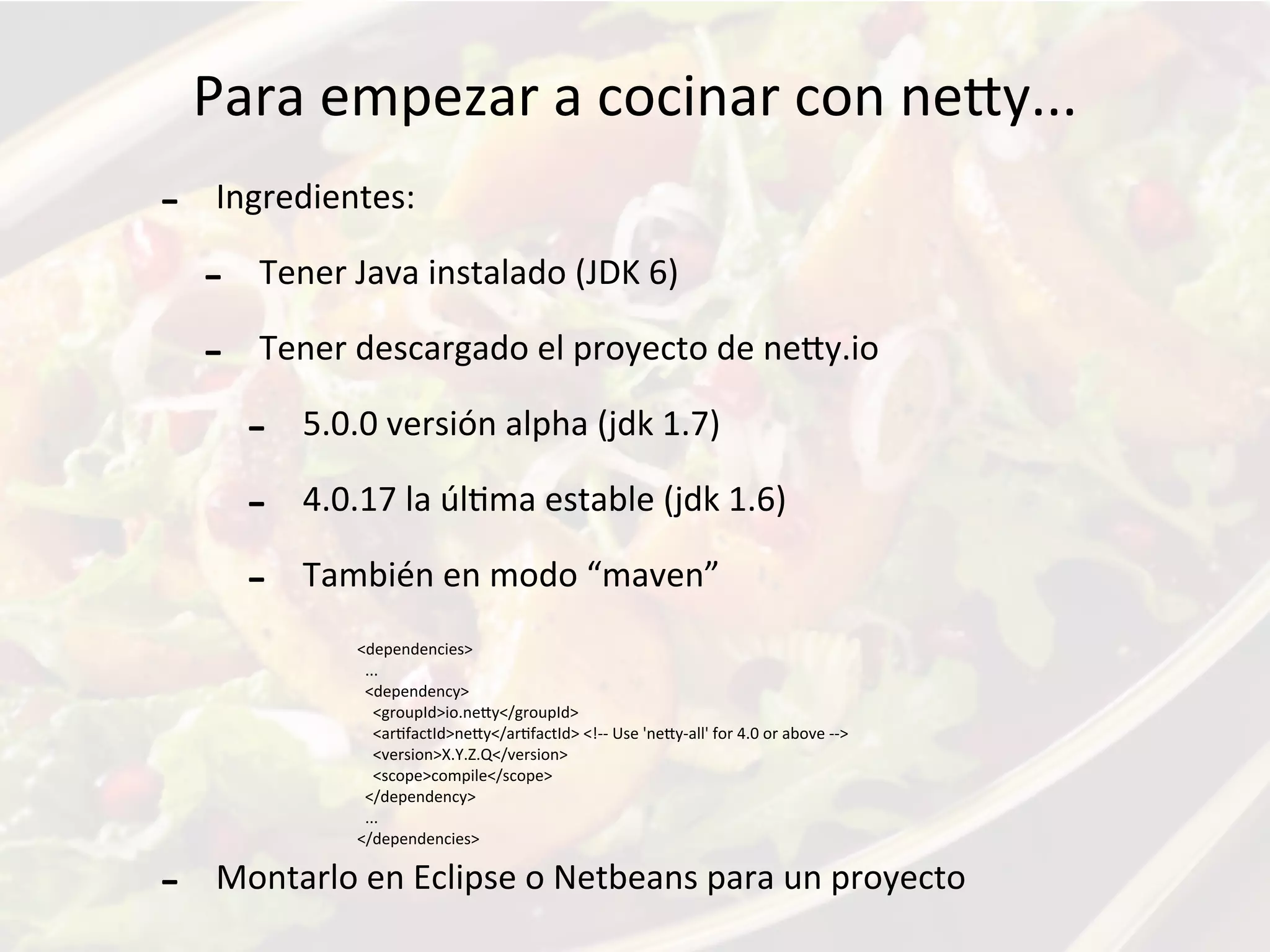 Para	
  empezar	
  a	
  cocinar	
  con	
  neKy...
-­‐ Ingredientes:
-­‐ Tener	
  Java	
  instalado	
  (JDK	
  6)	
  
-­‐ Tener	
  descargado	
  el	
  proyecto	
  de	
  neKy.io
-­‐ 5.0.0	
  versión	
  alpha	
  (jdk	
  1.7)
-­‐ 4.0.17	
  la	
  úlFma	
  estable	
  (jdk	
  1.6)
-­‐ También	
  en	
  modo	
  “maven”
-­‐ Montarlo	
  en	
  Eclipse	
  o	
  Netbeans	
  para	
  un	
  proyecto
<dependencies>
	
  	
  ...
	
  	
  <dependency>
	
  	
  	
  	
  <groupId>io.neKy</groupId>
	
  	
  	
  	
  <arFfactId>neKy</arFfactId>	
  <!-­‐-­‐	
  Use	
  'neKy-­‐all'	
  for	
  4.0	
  or	
  above	
  -­‐-­‐>
	
  	
  	
  	
  <version>X.Y.Z.Q</version>
	
  	
  	
  	
  <scope>compile</scope>
	
  	
  </dependency>
	
  	
  ...
</dependencies>
 