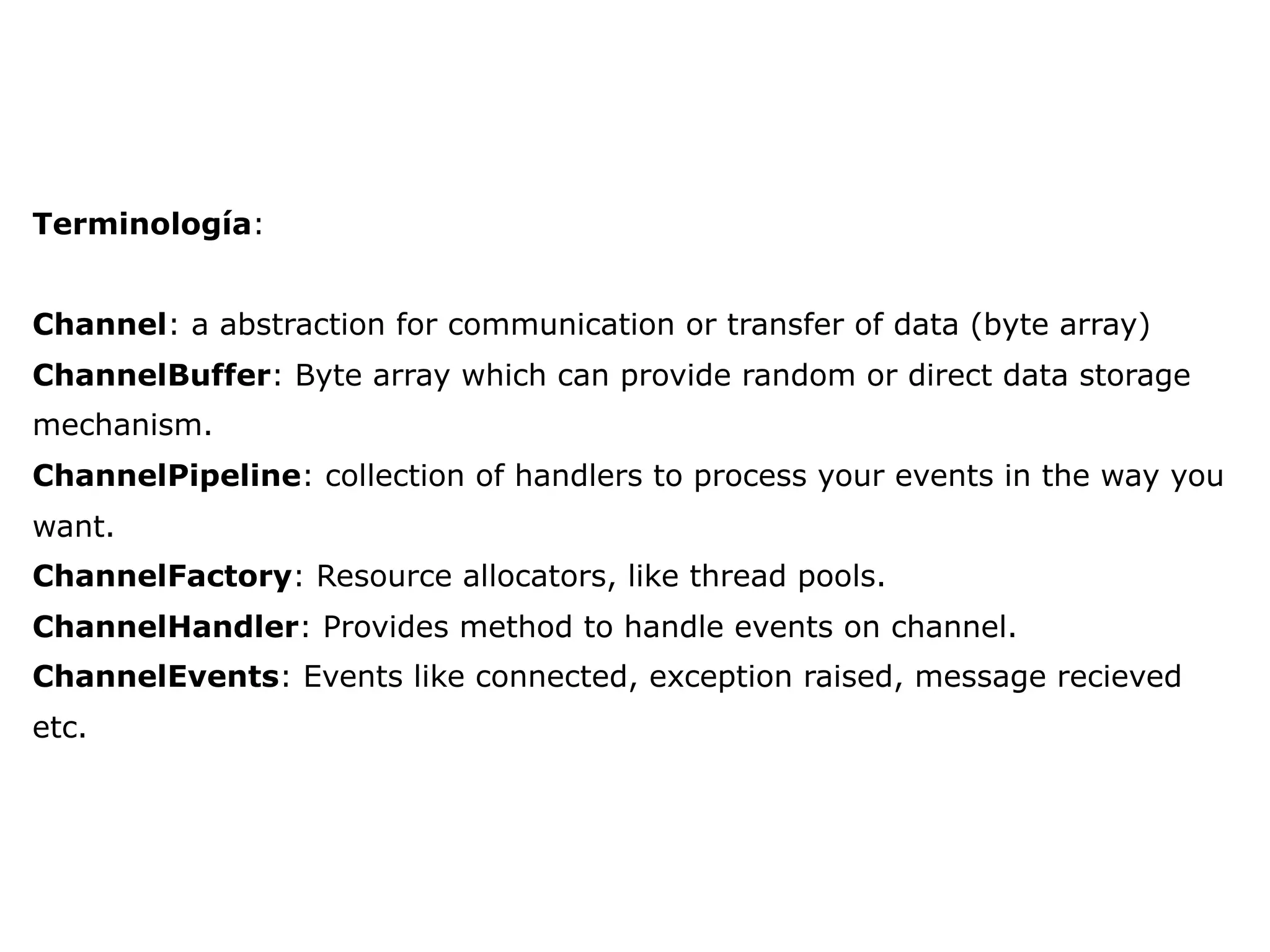 Terminología:
Channel: a abstraction for communication or transfer of data (byte array)
ChannelBuffer: Byte array which can provide random or direct data storage
mechanism.
ChannelPipeline: collection of handlers to process your events in the way you
want.
ChannelFactory: Resource allocators, like thread pools.
ChannelHandler: Provides method to handle events on channel.
ChannelEvents: Events like connected, exception raised, message recieved
etc.
 