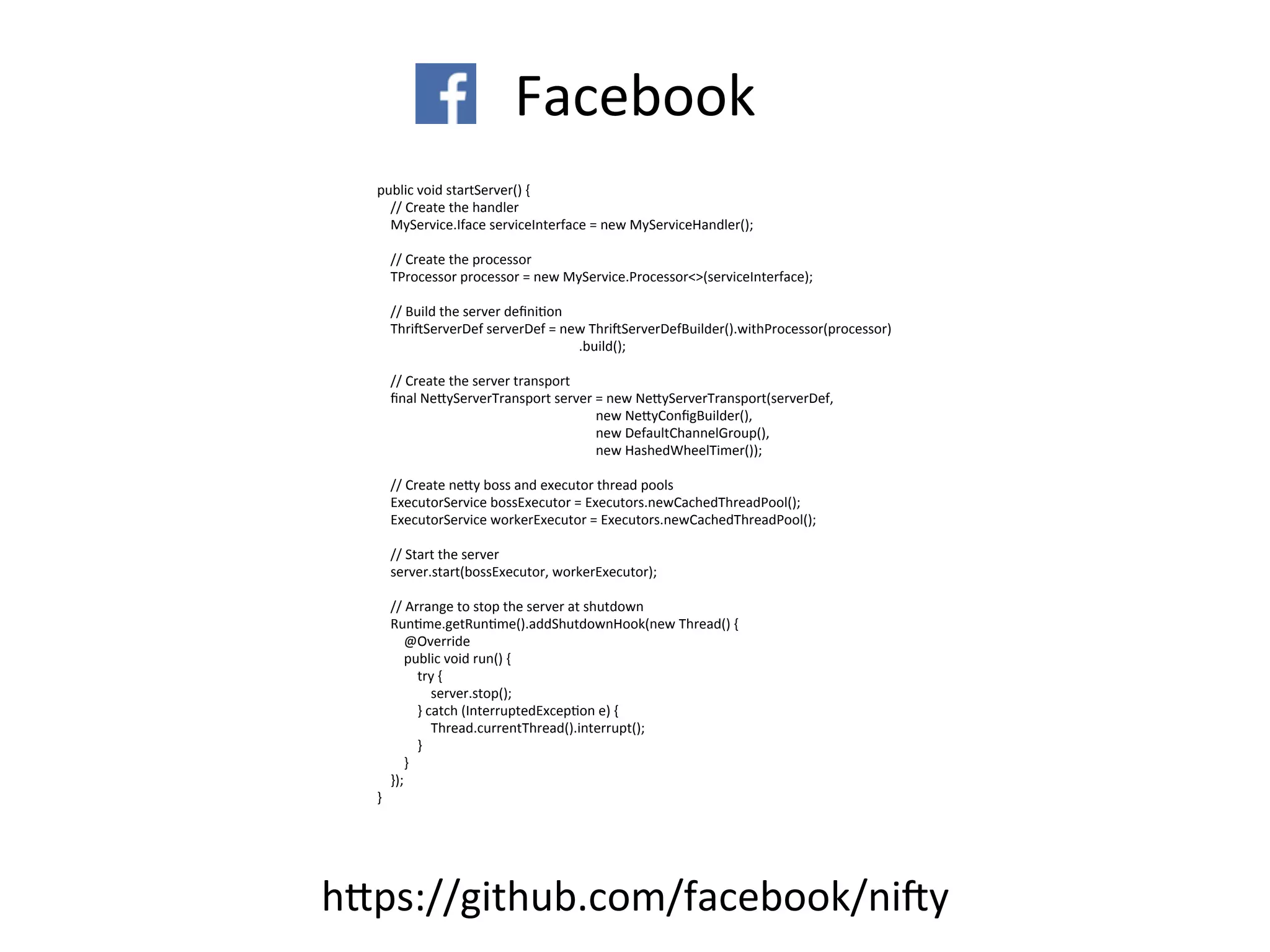 Facebook
public	
  void	
  startServer()	
  {
	
  	
  	
  	
  //	
  Create	
  the	
  handler
	
  	
  	
  	
  MyService.Iface	
  serviceInterface	
  =	
  new	
  MyServiceHandler();
	
  	
  	
  	
  //	
  Create	
  the	
  processor
	
  	
  	
  	
  TProcessor	
  processor	
  =	
  new	
  MyService.Processor<>(serviceInterface);
	
  	
  	
  	
  //	
  Build	
  the	
  server	
  deﬁniFon
	
  	
  	
  	
  ThrisServerDef	
  serverDef	
  =	
  new	
  ThrisServerDefBuilder().withProcessor(processor)
	
  	
  	
  	
  	
  	
  	
  	
  	
  	
  	
  	
  	
  	
  	
  	
  	
  	
  	
  	
  	
  	
  	
  	
  	
  	
  	
  	
  	
  	
  	
  	
  	
  	
  	
  	
  	
  	
  	
  	
  	
  	
  	
  	
  	
  	
  	
  	
  	
  	
  	
  	
  	
  	
  	
  	
  	
  	
  	
  	
  .build();
	
  	
  	
  	
  //	
  Create	
  the	
  server	
  transport
	
  	
  	
  	
  ﬁnal	
  NeKyServerTransport	
  server	
  =	
  new	
  NeKyServerTransport(serverDef,
	
  	
  	
  	
  	
  	
  	
  	
  	
  	
  	
  	
  	
  	
  	
  	
  	
  	
  	
  	
  	
  	
  	
  	
  	
  	
  	
  	
  	
  	
  	
  	
  	
  	
  	
  	
  	
  	
  	
  	
  	
  	
  	
  	
  	
  	
  	
  	
  	
  	
  	
  	
  	
  	
  	
  	
  	
  	
  	
  	
  	
  	
  	
  	
  	
  new	
  NeKyConﬁgBuilder(),
	
  	
  	
  	
  	
  	
  	
  	
  	
  	
  	
  	
  	
  	
  	
  	
  	
  	
  	
  	
  	
  	
  	
  	
  	
  	
  	
  	
  	
  	
  	
  	
  	
  	
  	
  	
  	
  	
  	
  	
  	
  	
  	
  	
  	
  	
  	
  	
  	
  	
  	
  	
  	
  	
  	
  	
  	
  	
  	
  	
  	
  	
  	
  	
  	
  new	
  DefaultChannelGroup(),
	
  	
  	
  	
  	
  	
  	
  	
  	
  	
  	
  	
  	
  	
  	
  	
  	
  	
  	
  	
  	
  	
  	
  	
  	
  	
  	
  	
  	
  	
  	
  	
  	
  	
  	
  	
  	
  	
  	
  	
  	
  	
  	
  	
  	
  	
  	
  	
  	
  	
  	
  	
  	
  	
  	
  	
  	
  	
  	
  	
  	
  	
  	
  	
  	
  new	
  HashedWheelTimer());
	
  	
  	
  	
  //	
  Create	
  neKy	
  boss	
  and	
  executor	
  thread	
  pools
	
  	
  	
  	
  ExecutorService	
  bossExecutor	
  =	
  Executors.newCachedThreadPool();
	
  	
  	
  	
  ExecutorService	
  workerExecutor	
  =	
  Executors.newCachedThreadPool();
	
  	
  	
  	
  //	
  Start	
  the	
  server
	
  	
  	
  	
  server.start(bossExecutor,	
  workerExecutor);
	
  	
  	
  	
  //	
  Arrange	
  to	
  stop	
  the	
  server	
  at	
  shutdown
	
  	
  	
  	
  RunFme.getRunFme().addShutdownHook(new	
  Thread()	
  {
	
  	
  	
  	
  	
  	
  	
  	
  @Override
	
  	
  	
  	
  	
  	
  	
  	
  public	
  void	
  run()	
  {
	
  	
  	
  	
  	
  	
  	
  	
  	
  	
  	
  	
  try	
  {
	
  	
  	
  	
  	
  	
  	
  	
  	
  	
  	
  	
  	
  	
  	
  	
  server.stop();
	
  	
  	
  	
  	
  	
  	
  	
  	
  	
  	
  	
  }	
  catch	
  (InterruptedExcepFon	
  e)	
  {
	
  	
  	
  	
  	
  	
  	
  	
  	
  	
  	
  	
  	
  	
  	
  	
  Thread.currentThread().interrupt();
	
  	
  	
  	
  	
  	
  	
  	
  	
  	
  	
  	
  }
	
  	
  	
  	
  	
  	
  	
  	
  }
	
  	
  	
  	
  });
}
hKps://github.com/facebook/nisy
 