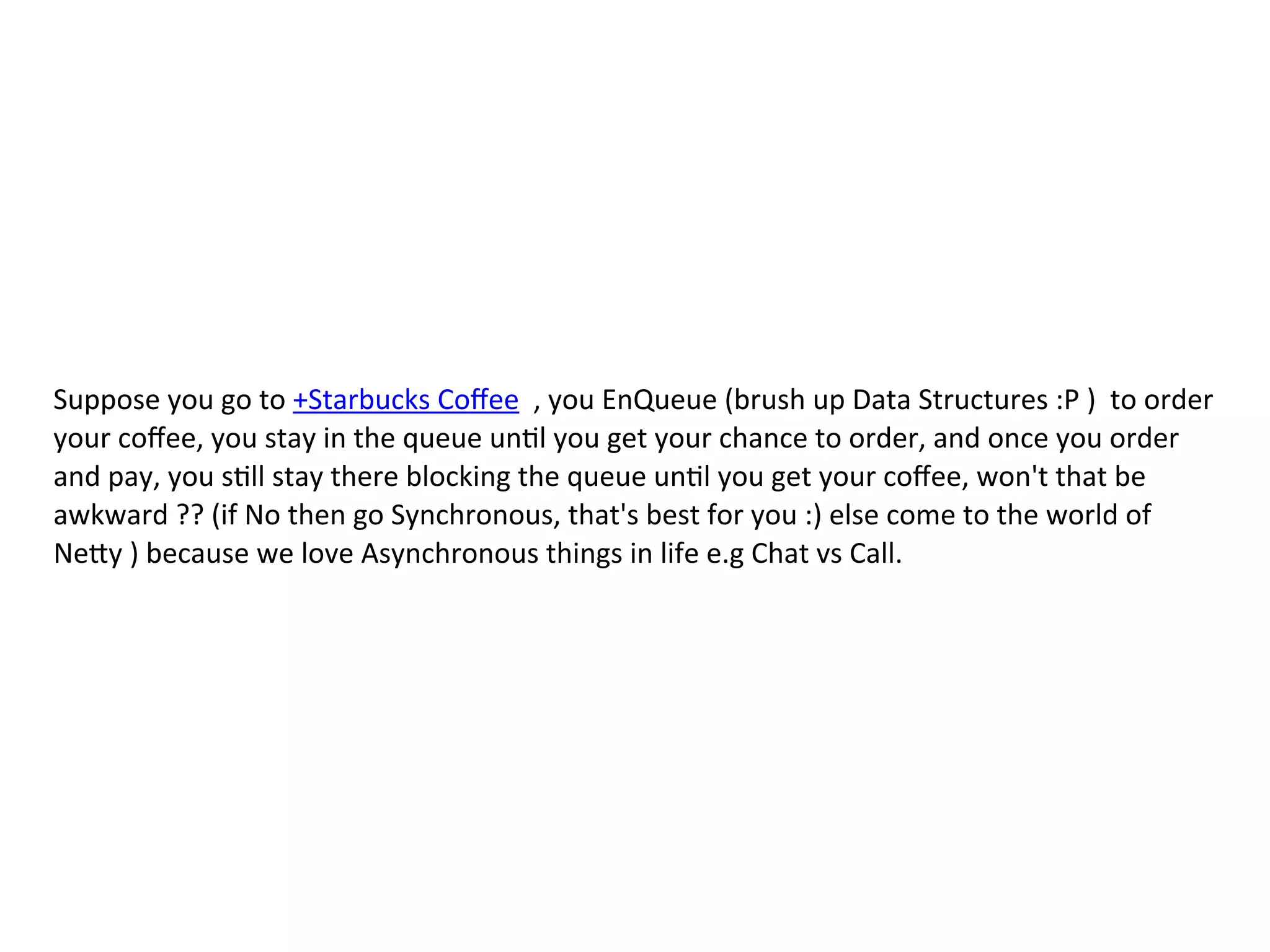 Suppose	
  you	
  go	
  to	
  +Starbucks	
  Coﬀee	
  	
  ,	
  you	
  EnQueue	
  (brush	
  up	
  Data	
  Structures	
  :P	
  )	
  	
  to	
  order	
  
your	
  coﬀee,	
  you	
  stay	
  in	
  the	
  queue	
  unFl	
  you	
  get	
  your	
  chance	
  to	
  order,	
  and	
  once	
  you	
  order	
  
and	
  pay,	
  you	
  sFll	
  stay	
  there	
  blocking	
  the	
  queue	
  unFl	
  you	
  get	
  your	
  coﬀee,	
  won't	
  that	
  be	
  
awkward	
  ??	
  (if	
  No	
  then	
  go	
  Synchronous,	
  that's	
  best	
  for	
  you	
  :)	
  else	
  come	
  to	
  the	
  world	
  of	
  
NeKy	
  )	
  because	
  we	
  love	
  Asynchronous	
  things	
  in	
  life	
  e.g	
  Chat	
  vs	
  Call.	
  
 