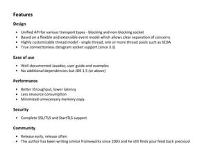 Features
Design
• Uniﬁed	
  API	
  for	
  various	
  transport	
  types	
  -­‐	
  blocking	
  and	
  non-­‐blocking	
  socket
• Based	
  on	
  a	
  ﬂexible	
  and	
  extensible	
  event	
  model	
  which	
  allows	
  clear	
  separaBon	
  of	
  concerns
• Highly	
  customizable	
  thread	
  model	
  -­‐	
  single	
  thread,	
  one	
  or	
  more	
  thread	
  pools	
  such	
  as	
  SEDA
• True	
  connecBonless	
  datagram	
  socket	
  support	
  (since	
  3.1)
Ease	
  of	
  use
• Well-­‐documented	
  Javadoc,	
  user	
  guide	
  and	
  examples
• No	
  addiBonal	
  dependencies	
  but	
  JDK	
  1.5	
  (or	
  above)
Performance
• BeTer	
  throughput,	
  lower	
  latency
• Less	
  resource	
  consumpBon
• Minimized	
  unnecessary	
  memory	
  copy
Security
• Complete	
  SSL/TLS	
  and	
  StartTLS	
  support
Community
• Release	
  early,	
  release	
  oZen
• The	
  author	
  has	
  been	
  wriBng	
  similar	
  frameworks	
  since	
  2003	
  and	
  he	
  sBll	
  ﬁnds	
  your	
  feed	
  back	
  precious!
 