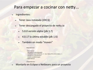 Para	
  empezar	
  a	
  cocinar	
  con	
  neKy...
-­‐ Ingredientes:
-­‐ Tener	
  Java	
  instalado	
  (JDK	
  6)	
  
-­‐ Tener	
  descargado	
  el	
  proyecto	
  de	
  neKy.io
-­‐ 5.0.0	
  versión	
  alpha	
  (jdk	
  1.7)
-­‐ 4.0.17	
  la	
  úlFma	
  estable	
  (jdk	
  1.6)
-­‐ También	
  en	
  modo	
  “maven”
-­‐ Montarlo	
  en	
  Eclipse	
  o	
  Netbeans	
  para	
  un	
  proyecto
<dependencies>
	
  	
  ...
	
  	
  <dependency>
	
  	
  	
  	
  <groupId>io.neKy</groupId>
	
  	
  	
  	
  <arFfactId>neKy</arFfactId>	
  <!-­‐-­‐	
  Use	
  'neKy-­‐all'	
  for	
  4.0	
  or	
  above	
  -­‐-­‐>
	
  	
  	
  	
  <version>X.Y.Z.Q</version>
	
  	
  	
  	
  <scope>compile</scope>
	
  	
  </dependency>
	
  	
  ...
</dependencies>
 