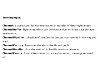 Terminología:
Channel: a abstraction for communication or transfer of data (byte array)
ChannelBuffer: Byte array which can provide random or direct data storage
mechanism.
ChannelPipeline: collection of handlers to process your events in the way you
want.
ChannelFactory: Resource allocators, like thread pools.
ChannelHandler: Provides method to handle events on channel.
ChannelEvents: Events like connected, exception raised, message recieved
etc.
 