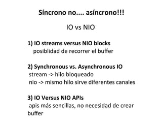 Síncrono	
  no....	
  asíncrono!!!
IO	
  vs	
  NIO
1)	
  IO	
  streams	
  versus	
  NIO	
  blocks
posiblidad	
  de	
  recorrer	
  el	
  buﬀer
2)	
  Synchronous	
  vs.	
  Asynchronous	
  IO
	
  stream	
  -­‐>	
  hilo	
  bloqueado
	
  nio	
  -­‐>	
  mismo	
  hilo	
  sirve	
  diferentes	
  canales
3)	
  IO	
  Versus	
  NIO	
  APIs
	
  apis	
  más	
  sencillas,	
  no	
  necesidad	
  de	
  crear	
  
buﬀer
 