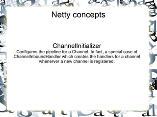 Netty concepts

ChannelInitializer

Configures the pipeline for a Channel. In fact, a special case of
ChannelInboundHandler which creates the handlers for a channel
whenerver a new channel is registered.

 