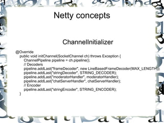 Netty concepts
ChannelInitializer
@Override
public void initChannel(SocketChannel ch) throws Exception {
ChannelPipeline pipeline = ch.pipeline();
// Decoders
pipeline.addLast("frameDecoder", new LineBasedFrameDecoder(MAX_LENGTH));
pipeline.addLast("stringDecoder", STRING_DECODER);
pipeline.addLast("moderatorHandler", moderatorHandler);
pipeline.addLast("chatServerHandler", chatServerHandler);
// Encoder
pipeline.addLast("stringEncoder", STRING_ENCODER);
}

 