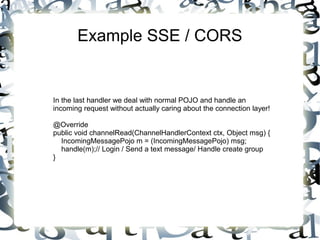 Example SSE / CORS

In the last handler we deal with normal POJO and handle an
incoming request without actually caring about the connection layer!
@Override
public void channelRead(ChannelHandlerContext ctx, Object msg) {
IncomingMessagePojo m = (IncomingMessagePojo) msg;
handle(m);// Login / Send a text message/ Handle create group
}

 