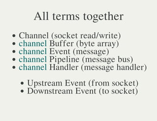 All terms together
Channel (socket read/write)
channel Buffer (byte array)
channel Event (message)
channel Pipeline (message bus)
channel Handler (message handler)
  Upstream Event (from socket)
  Downstream Event (to socket)
 