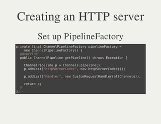 Creating an HTTP server
         Set up PipelineFactory
piaefnlCanlieieatr pplnFcoy=
 rvt ia hnePplnFcoy ieieatr
   nwCanlieieatr( {
   e hnePplnFcoy)
  @vrie
  Oerd
  pbi Canlieiegtieie)trw Ecpin{
  ulc hnePpln ePpln( hos xeto

      Canlieiep=Canl.ieie)
      hnePpln    hnesppln(;
      padat"tpevroe" nwHtSreCdc);
      .dLs(htSreCdc, e tpevroe()

      padat"ade" nwCsoRqetade(lCanl);
      .dLs(hnlr, e utmeusHnlralhnes)

      rtr p
      eun ;
  }
};
 
