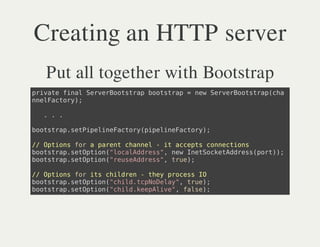 Creating an HTTP server
 Put all together with Bootstrap
piaefnlSreBosrpbosrp=nwSreBosrpca
 rvt ia evrotta otta e evrotta(h
neFcoy;
 nlatr)

 ...

bosrpstieieatr(ieieatr)
 otta.ePplnFcoypplnFcoy;

/ Otosfraprn canl-i acpscnetos
 / pin o aet hne   t cet oncin
bosrpstpin"oaAdes,nwIeSceAdespr);
 otta.eOto(lcldrs" e ntoktdrs(ot)
bosrpstpin"esAdes,tu)
 otta.eOto(ruedrs" re;

/ Otosfriscide -te poesI
 / pin o t hlrn hy rcs O
bosrpstpin"hl.cNDly,tu)
 otta.eOto(cidtpoea" re;
bosrpstpin"hl.eplv" fle;
 otta.eOto(cidkeAie, as)
 