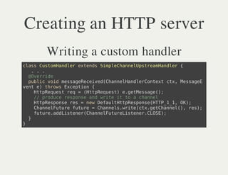 Creating an HTTP server
    Writing a custom handler
casCsoHnlretnsSmlCanlptemade {
 ls utmade xed ipehneUsraHnlr
   ...
  @vrie
   Oerd
  pbi vi msaeeevdCanladeCnetcx Msae
   ulc od esgRcie(hneHnlrotx t, esgE
vn e trw Ecpin{
 et ) hos xeto
    HtRqetrq=(tpeus)egtesg(;
     tpeus e   HtRqet .eMsae)
    / pouersos adwiei t acanl
     / rdc epne n rt t o hne
    HtRsos rs=nwDfuttpepneHT__,O)
     tpepne e   e ealHtRsos(TP11 K;
    Canluueftr =Canl.rt(t.eCanl) rs;
     hneFtr uue   hneswiecxgthne(, e)
    ftr.dLsee(hneFtrLsee.LS)
     uueaditnrCanluueitnrCOE;
  }
}
 