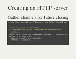 Creating an HTTP server
Gather channels for future closing
piaefnlCanlru alhnes=nwDfuthneGop
 rvt ia hneGop lCanl    e ealCanlru(
)
    ...
/ aanisd orcso hnlr
 / gi nie u utm ade
casCsoHnlretnsSmlCanlptemade {
 ls utmade xed ipehneUsraHnlr
    ...
    @vrie
    Oerd
  pbi vi canlpnCanladeCnetcx Canltt
   ulc od hneOe(hneHnlrotx t, hneSae
Eete trw Ecpin{
 vn ) hos xeto
    Canlcanl=egthne(;
    hne hne   .eCanl)
    alhnesadcanl;
    lCanl.d(hne)
  }
}
 