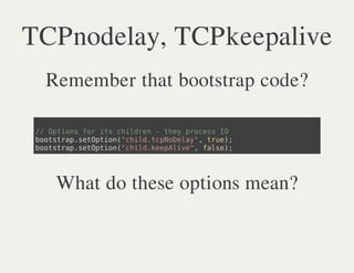 TCPnodelay, TCPkeepalive
  Remember that bootstrap code?

 / Otosfriscide -te poesI
  / pin o t hlrn hy rcs O
 bosrpstpin"hl.cNDly,tu)
  otta.eOto(cidtpoea" re;
 bosrpstpin"hl.eplv" fle;
  otta.eOto(cidkeAie, as)




   What do these options mean?
 