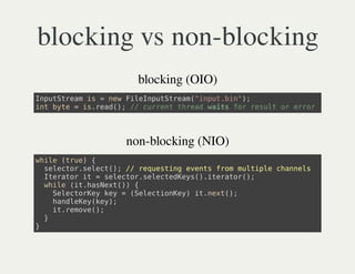 blocking vs non-blocking
              blocking (OIO)
Ipttemi =nwFlIpttem"nu.i";
 nuSra s  e ienuSra(iptbn)
itbt =i.ed) / crettra wisfrrsl o err
 n ye  sra(; / urn hed at o eut r ro




            non-blocking (NIO)
wie(re {
 hl tu)
  slco.eet) / rqetn eet fo mlil canl
   eetrslc(; / eusig vns rm utpe hnes
  Ieao i =slco.eetdes)ieao(;
   trtr t  eetrslceKy(.trtr)
  wie(thset) {
   hl i.aNx()
    SlcoKyky=(eetoKy i.et)
    eetre e   Slcine) tnx(;
    hnlKyky;
    adee(e)
    i.eoe)
    trmv(;
  }
}
 