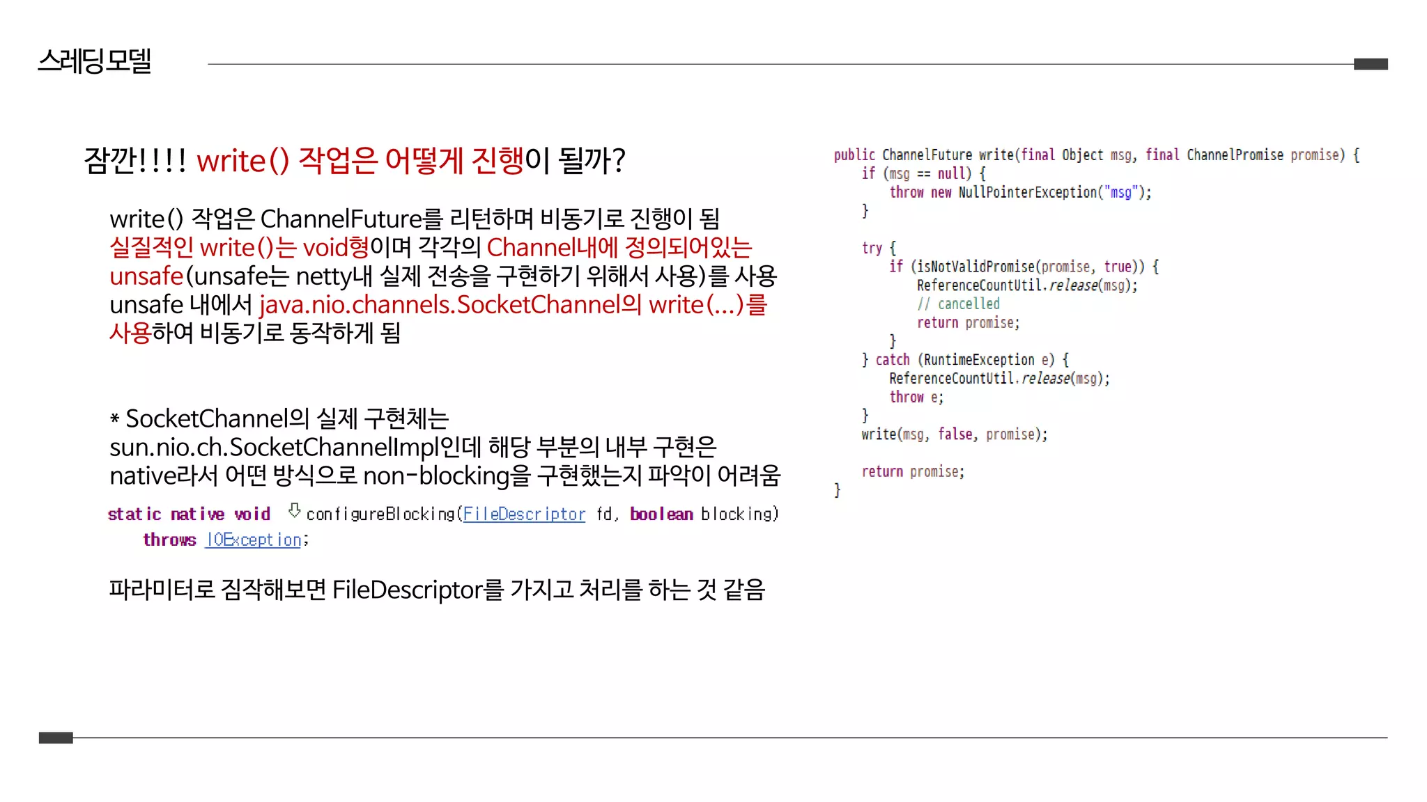 스레딩모델
write() 작업은 ChannelFuture를 리턴하며 비동기로 진행이 됨
실질적인 write()는 void형이며 각각의 Channel내에 정의되어있는
unsafe(unsafe는 netty내 실제 전송을 구현하기 위해서 사용)를 사용
unsafe 내에서 java.nio.channels.SocketChannel의 write(...)를
사용하여 비동기로 동작하게 됨
* SocketChannel의 실제 구현체는
sun.nio.ch.SocketChannelImpl인데 해당 부분의 내부 구현은
native라서 어떤 방식으로 non-blocking을 구현했는지 파악이 어려움
파라미터로 짐작해보면 FileDescriptor를 가지고 처리를 하는 것 같음
잠깐!!!! write() 작업은 어떻게 진행이 될까?
 