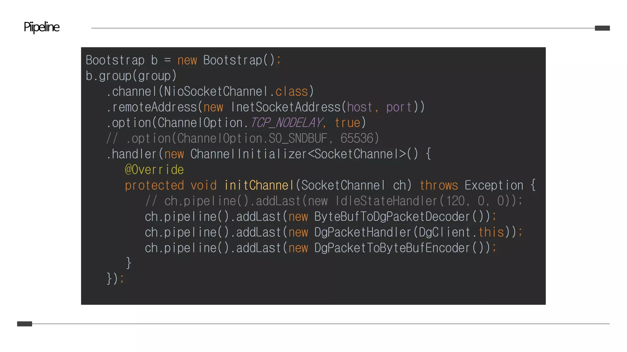 Piipeline
Bootstrap b = new Bootstrap();
b.group(group)
.channel(NioSocketChannel.class)
.remoteAddress(new InetSocketAddress(host, port))
.option(ChannelOption.TCP_NODELAY, true)
// .option(ChannelOption.SO_SNDBUF, 65536)
.handler(new ChannelInitializer<SocketChannel>() {
@Override
protected void initChannel(SocketChannel ch) throws Exception {
// ch.pipeline().addLast(new IdleStateHandler(120, 0, 0));
ch.pipeline().addLast(new ByteBufToDgPacketDecoder());
ch.pipeline().addLast(new DgPacketHandler(DgClient.this));
ch.pipeline().addLast(new DgPacketToByteBufEncoder());
}
});
 