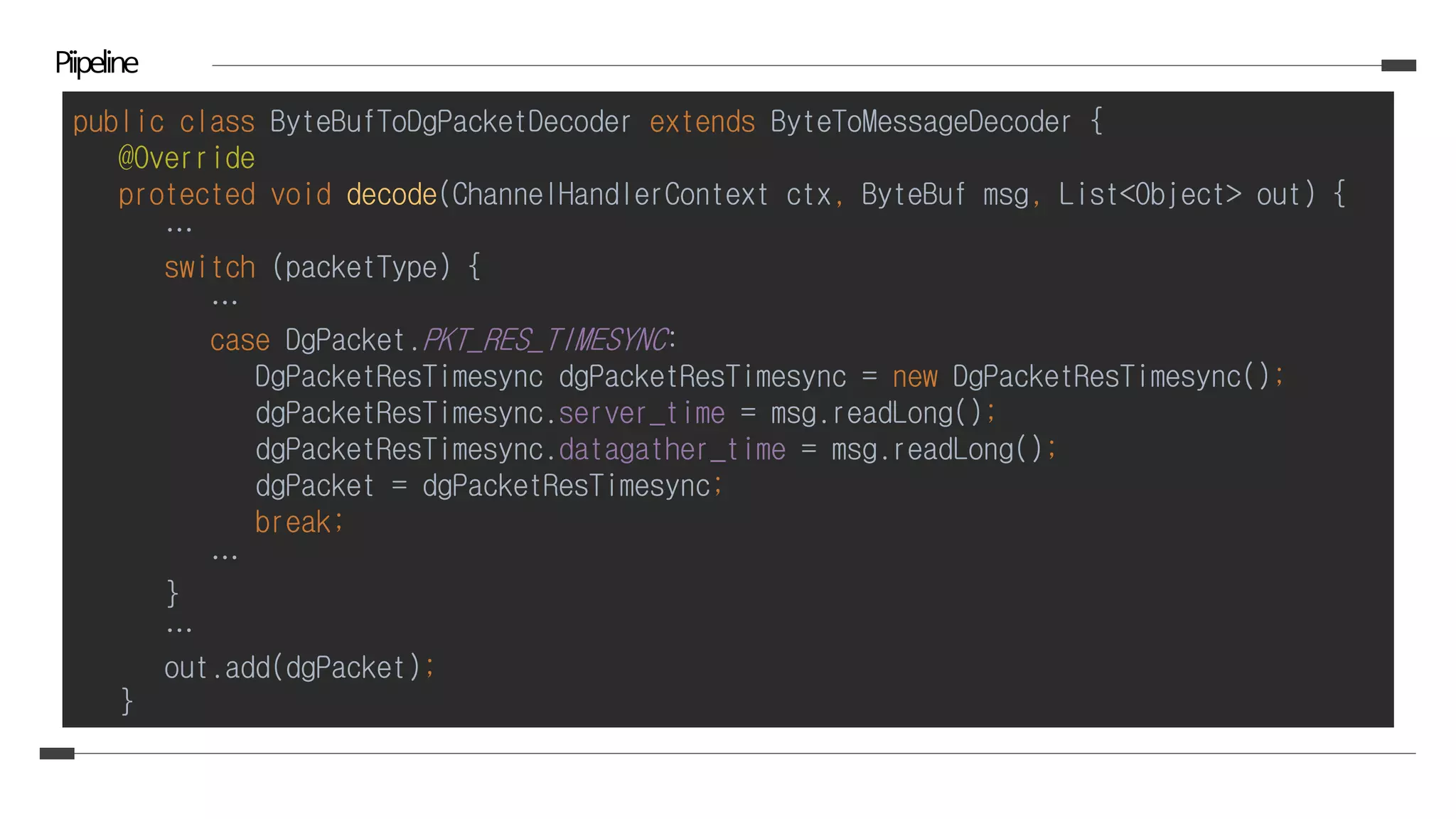 Piipeline
public class ByteBufToDgPacketDecoder extends ByteToMessageDecoder {
@Override
protected void decode(ChannelHandlerContext ctx, ByteBuf msg, List<Object> out) {
…
switch (packetType) {
…
case DgPacket.PKT_RES_TIMESYNC:
DgPacketResTimesync dgPacketResTimesync = new DgPacketResTimesync();
dgPacketResTimesync.server_time = msg.readLong();
dgPacketResTimesync.datagather_time = msg.readLong();
dgPacket = dgPacketResTimesync;
break;
…
}
…
out.add(dgPacket);
}
 